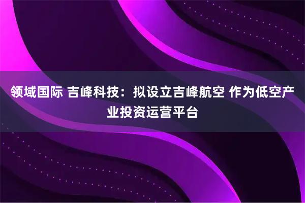 领域国际 吉峰科技：拟设立吉峰航空 作为低空产业投资运营平台