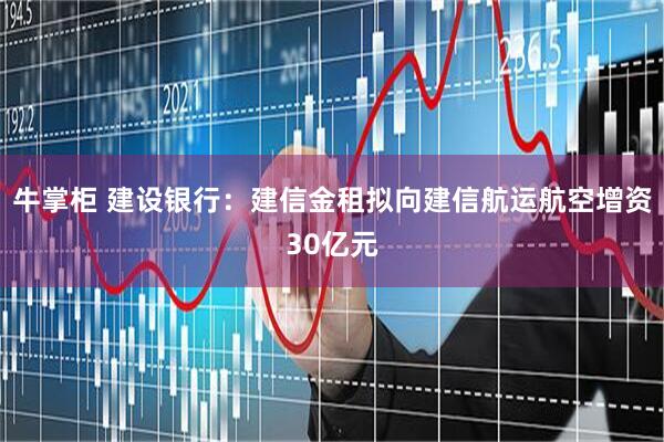 牛掌柜 建设银行：建信金租拟向建信航运航空增资30亿元