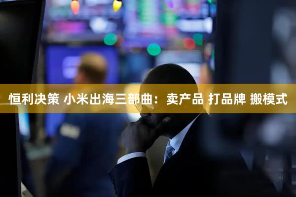 恒利决策 小米出海三部曲：卖产品 打品牌 搬模式