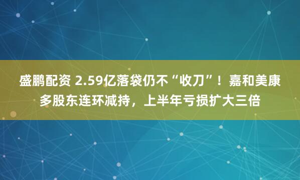 盛鹏配资 2.59亿落袋仍不“收刀”！嘉和美康多股东连环减持，上半年亏损扩大三倍