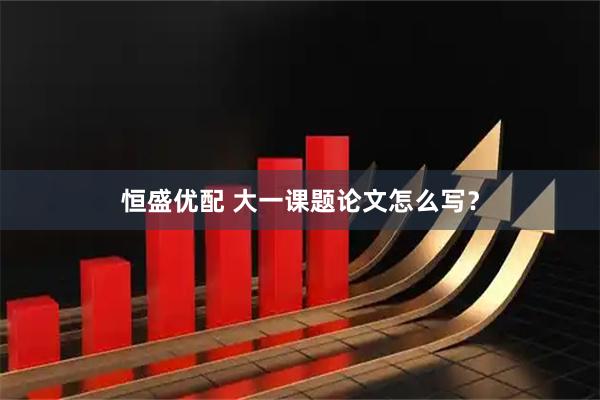 恒盛优配 大一课题论文怎么写？