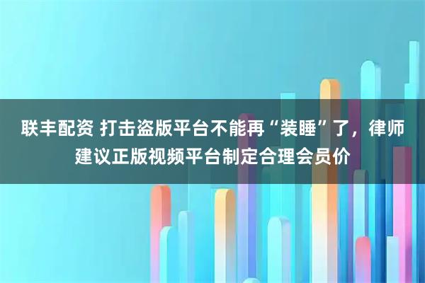 联丰配资 打击盗版平台不能再“装睡”了,律师建议正版视频平台制定合理会员价