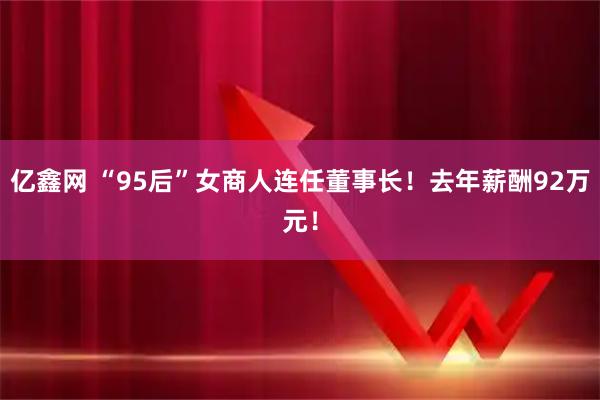 亿鑫网 “95后”女商人连任董事长!去年薪酬92万元!