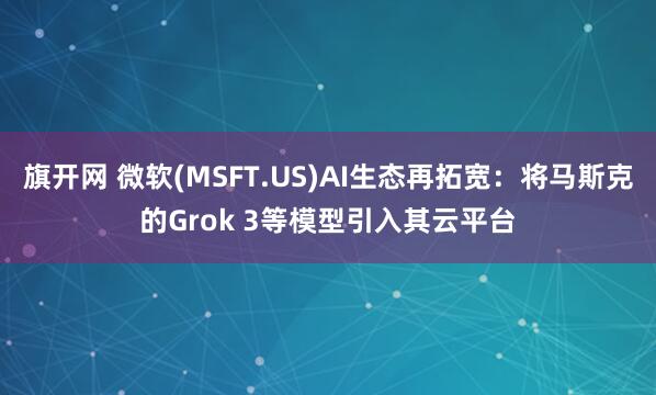 旗开网 微软(MSFT.US)AI生态再拓宽：将马斯克的Grok 3等模型引入其云平台