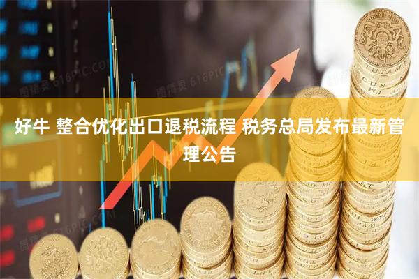 好牛 整合优化出口退税流程 税务总局发布最新管理公告