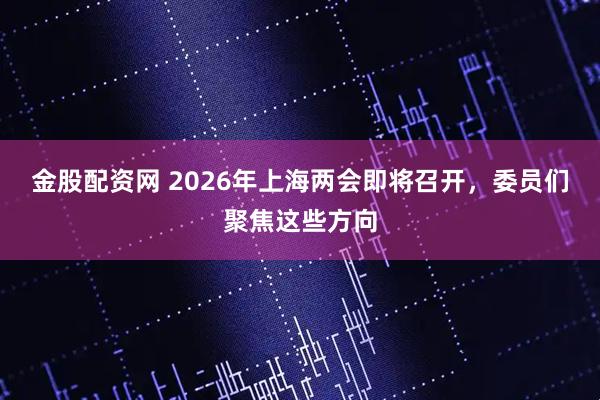 金股配资网 2026年上海两会即将召开，委员们聚焦这些方向