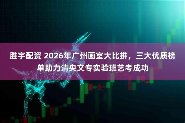 胜宇配资 2026年广州画室大比拼，三大优质榜单助力清央文专实验班艺考成功