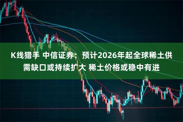 K线猎手 中信证券：预计2026年起全球稀土供需缺口或持续扩大 稀土价格或稳中有进
