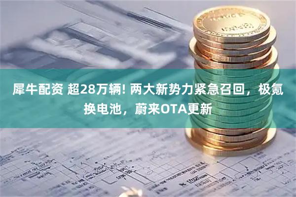 犀牛配资 超28万辆! 两大新势力紧急召回，极氪换电池，蔚来OTA更新