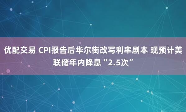 优配交易 CPI报告后华尔街改写利率剧本 现预计美联储年内降息“2.5次”