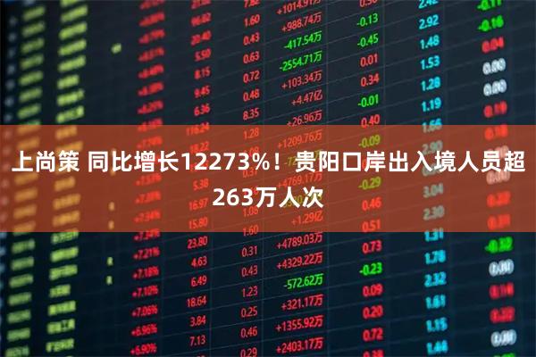 上尚策 同比增长12273%！贵阳口岸出入境人员超263万人次
