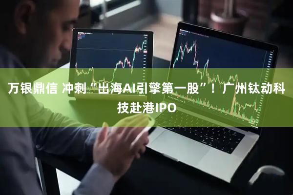 万银鼎信 冲刺“出海AI引擎第一股”!广州钛动科技赴港IPO