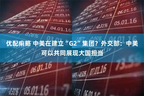 优配痢略 中美在建立“G2”集团？外交部：中美可以共同展现大国担当