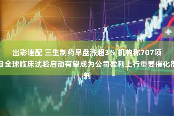 出彩速配 三生制药早盘涨超3% 机构称707项目全球临床试验启动有望成为公司盈利上行重要催化剂