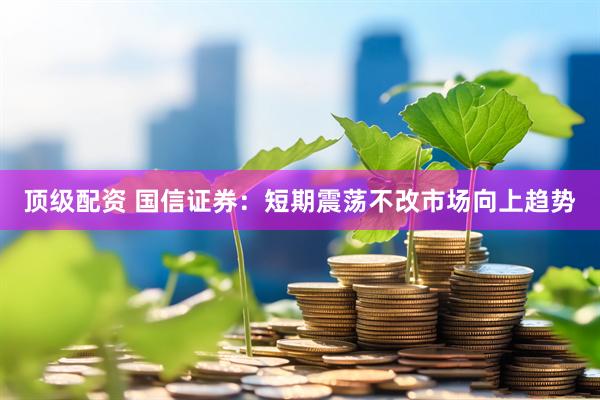 顶级配资 国信证券：短期震荡不改市场向上趋势