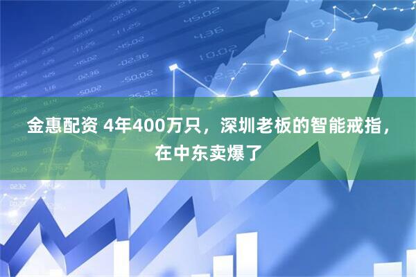 金惠配资 4年400万只，深圳老板的智能戒指，在中东卖爆了