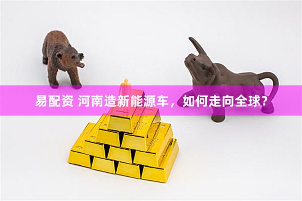 易配资 河南造新能源车，如何走向全球？