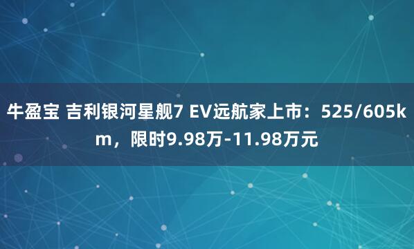 牛盈宝 吉利银河星舰7 EV远航家上市：525/605km，限时9.98万-11.98万元