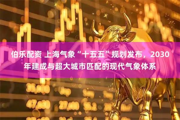 伯乐配资 上海气象“十五五”规划发布，2030年建成与超大城市匹配的现代气象体系