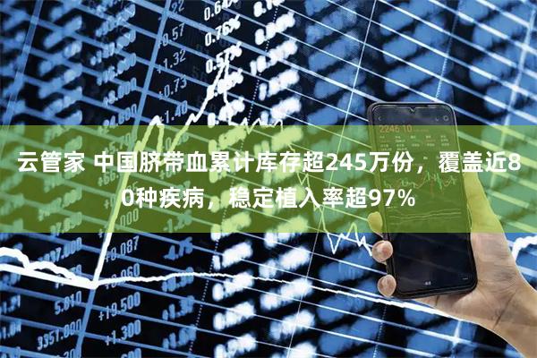 云管家 中国脐带血累计库存超245万份，覆盖近80种疾病，稳定植入率超97%